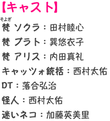 【キャスト】梵 ソクラ：田村睦心 梵 プラト：巽悠衣子 梵 アリス：内田真礼 キャッツォ統括：西村太佑 DT：落合弘治 BL：鈴木裕斗 怪人：西村太佑 迷いネコ：加藤英美里