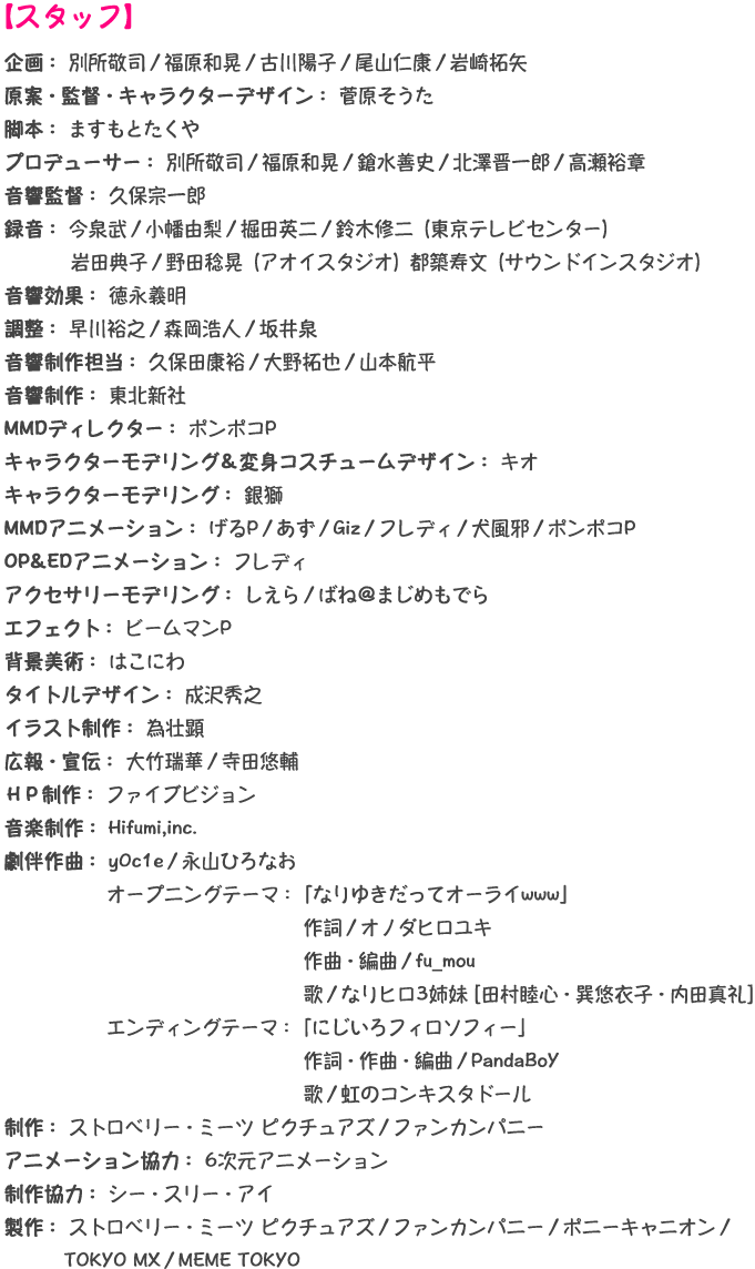 【スタッフ】企画： 別所敬司／福原和晃／古川陽子／尾山仁康／岩崎拓矢 原案・監督・キャラクターデザイン： 菅原そうた 脚本： ますもとたくや プロデューサー： 別所敬司／福原和晃／鎗水善史／北澤晋一郎／高瀬裕章 音響監督： 久保宗一郎 録音： 今泉武／小幡由梨／掘田英二／鈴木修二（東京テレビセンター）岩田典子／野田稔晃（アオイスタジオ）都築寿文（サウンドインスタジオ） 音響効果： 徳永義明 調整： 早川裕之／森岡浩人／坂井泉 音響制作担当： 久保田康裕／大野拓也／山本航平 音響制作： 東北新社 MMDディレクター： ポンポコP キャラクターモデリング＆変身コスチュームデザイン： キオ キャラクターモデリング： 銀獅 MMDアニメーション： げるP／あず／Giz／フレディ／犬風邪／ポンポコP OP&EDアニメーション： フレディ アクセサリーモデリング： しえら／ばね＠まじめもでら エフェクト： ビームマンP 背景美術： はこにわ タイトルデザイン： 成沢秀之 イラスト制作： 為壮顕 広報・宣伝： 大竹瑞華／寺田悠輔 ＨＰ制作： ファイブビジョン 音楽制作： Hifumi,inc. 劇伴作曲： y0c1e／永山ひろなお オープニングテーマ：「なりゆきだってオーライwww」 作詞／オノダヒロユキ 作曲・編曲／fu_mou 歌／なりヒロ3姉妹 [田村睦心・巽悠衣子・内田真礼]  エンディングテーマ：「にじいろフィロソフィー」 作詞・作曲・編曲／PandaBoY 歌／虹のコンキスタドール 制作： ストロベリー・ミーツ ピクチュアズ／ファンカンパニー アニメーション協力： 6次元アニメーション 制作協力： シー・スリー・アイ 製作： ストロベリー・ミーツ ピクチュアズ／ファンカンパニー／ポニーキャニオン／TOKYO MX／MEME TOKYO