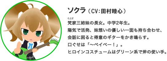 ソクラ（CV：田村睦）梵家三姉妹の長女。中学2年生。陽気で活発、妹想いの優しい一面も持ち合わせ、会話に困ると得意のギターをかき鳴らす。口ぐせは「～ベイベー！」。ヒロインコスチュームはグリーン系で斧の使い手。