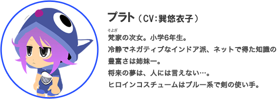 プラト（CV：巽悠衣子）梵家の次女。小学6年生。冷静でネガティブなインドア派、ネットで得た知識の豊富さは姉妹一。将来の夢は、人には言えない…。ヒロインコスチュームはブルー系で剣の使い手。