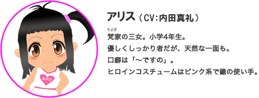 アリス（CV：内田真礼）梵家の三女。小学4年生。優しくしっかり者だが、天然な一面も。口癖は「～ですの」。ヒロインコスチュームはピンク系で鎗の使い手。