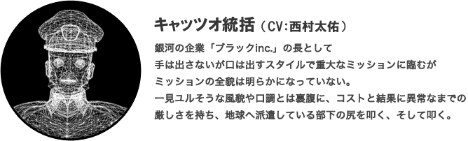 キャッツオ統括（CV：西村太佑）銀河の企業「ブラックinc.」の長として手は出さないが口は出すスタイルで重大なミッションに臨むがミッションの全貌は明らかになっていない。一見ユルそうな風貌や口調とは裏腹に、コストと結果に異常なまでの厳しさを持ち、地球へ派遣している部下の尻を叩く、そして叩く。