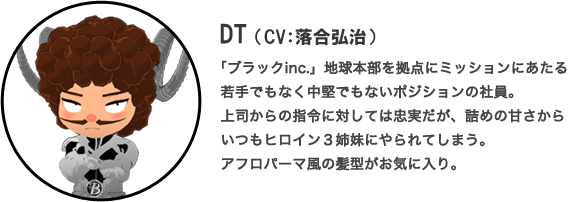 DT（CV：落合弘治）「ブラックinc.」地球本部を拠点にミッションにあたる若手でもなく中堅でもないポジションの社員。上司からの指令に対しては忠実だが、詰めの甘さからいつもヒロイン３姉妹にやられてしまう。アフロパーマ風の髪型がお気に入り。