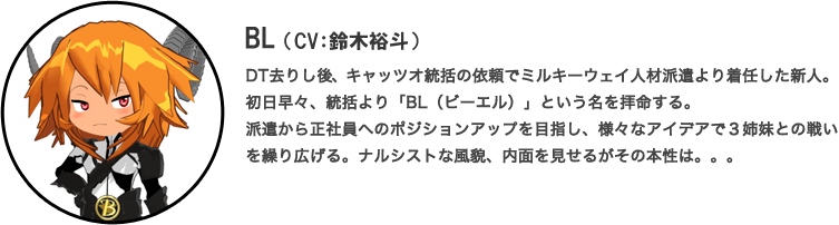 BL（CV：鈴木裕斗）DT去りし後、キャッツオ統括の依頼でミルキーウェイ人材派遣より着任した新人。初日早々、統括より「BL（ビーエル）」という名を拝命する。派遣から正社員へのポジションアップを目指し、様々なアイデアで３姉妹との戦いを繰り広げる。ナルシストな風貌、内面を見せるがその本性は。。。