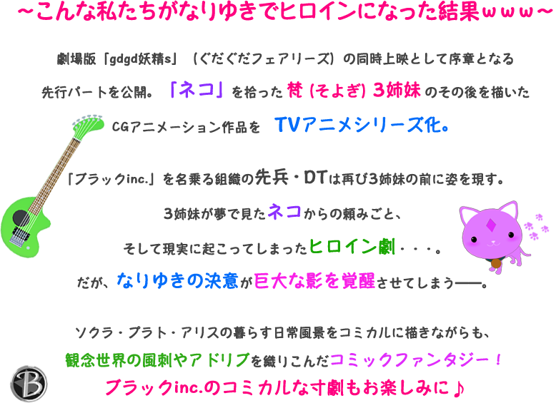 ~こんな私たちがなりゆきでヒロインになった結果www~ 劇場版「gdgd妖精s」(ぐだぐだフェアリーズ)の同時上映として序章となる先行パートを公開。「ネコ」を拾った梵(そよぎ)3姉妹のその後を描いたCGアニメーション作品をTVアニメシリーズ化。「ブラックinc.」を名乗る組織の先兵・DTは再び3姉妹の前に姿を現す。3姉妹が夢で見たネコからの頼みごと、そして現実に起こってしまったヒロイン劇・・・。だが、なりゆきの決意が巨大な影を覚醒させてしまう――。ソクラ・プラト・アリスの暮らす日常風景をコミカルに描きながらも、観念世界の風刺やアドリブを織りこんだコミックファンタジー!ブラックinc.のコミカルな寸劇もお楽しみに♪