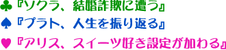 ♣『ソクラ、結婚詐欺に遭う』♠『プラト、人生を振り返る』♥『アリス、スイーツ好き設定が加わる』