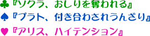 ♣『ソクラ、おしりを奪われる』♠『プラト、付き合わされうんざり』♥『アリス、ハイテンション』　